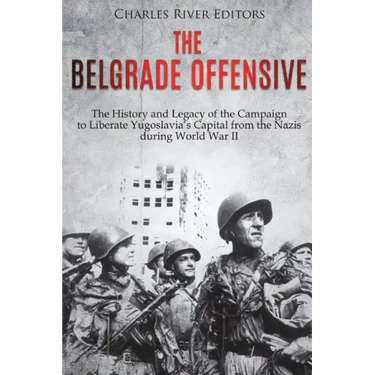The Belgrade Offensive: The History and Legacy of the Campaign to Liberate Yugoslavia's Capital from the Nazis during World War II