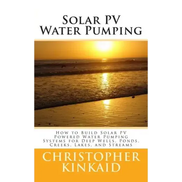 Solar PV Water Pumping: How to Build Solar PV Powered Water Pumping Systems for Deep Wells, Ponds, Creeks, Lakes, and Streams