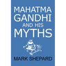 Mahatma Gandhi and His Myths: Civil Disobedience, Nonviolence, and Satyagraha in the Real World (Plus Why It's 'Gandhi, ' Not 'Ghandi')