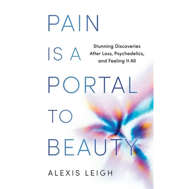 Pain Is a Portal to Beauty: Stunning Discoveries After Loss, Psychedelics, and Feeling It All