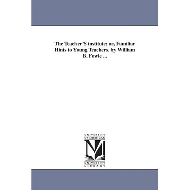 The Teacher'S institute; or, Familiar Hints to Young Teachers. by William B. Fowle ...