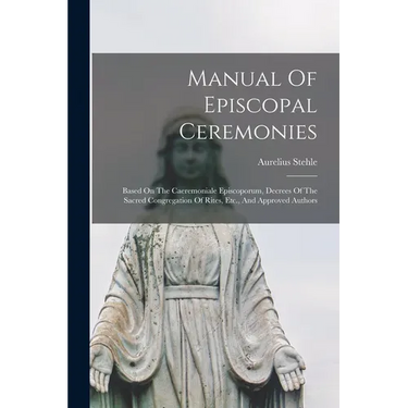 Manual Of Episcopal Ceremonies: Based On The Caeremoniale Episcoporum, Decrees Of The Sacred Congregation Of Rites, Etc., And Approved Authors
