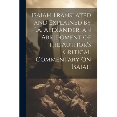 Isaiah Translated and Explained by J.a. Alexander, an Abridgment of the Author's Critical Commentary On Isaiah