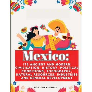 Mexico: Its Ancient and Modern Civilisation, History, Political Conditions, Topography, Natural Resources, Industries and General Development