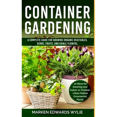 Container Gardening: A Complete Guide for Growing Organic Vegetables, Herbs, Fruits, and Edible Flowers, 10 Ideas for Growing your Indoor o
