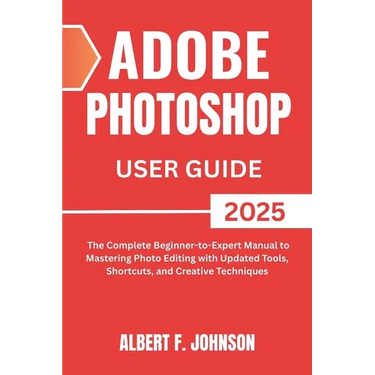 Adobe Photoshop 2025 User Guide: The Complete Beginner to Expert Manual to Mastering Photo Editing with Updated Tools, Shortcuts, and Creative Techniq