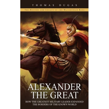 Alexander the Great: The History and Legacy of the Macedonian King (How the Greatest Military Leader Expanded the Borders of the Known Worl