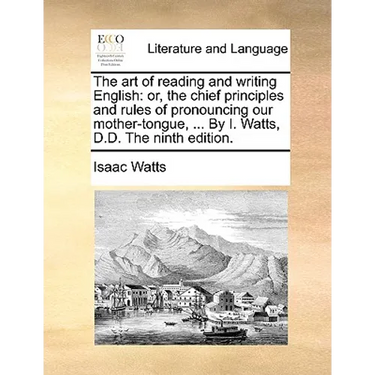 The Art of Reading and Writing English: Or, the Chief Principles and Rules of Pronouncing Our Mother-Tongue, ... by I. Watts, D.D. the Ninth Edition.