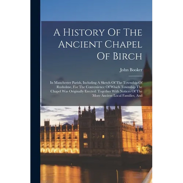 A History Of The Ancient Chapel Of Birch: In Manchester Parish, Including A Sketch Of The Township Of Rusholme, For The Convenience Of Which Township