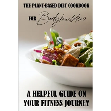 The Plant-Based Diet Cookbook For Bodybuilders: A Helpful Guide On Your Fitness Journey: Plant-Based Sports Nutrition