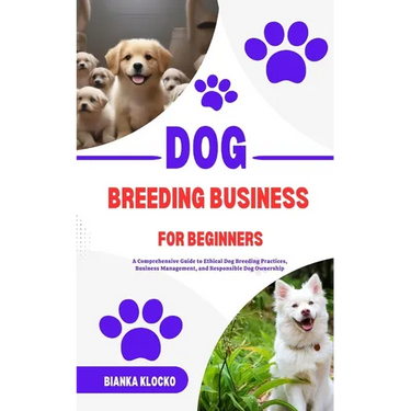 Dog Breeding Business for Beginners: A Comprehensive Guide to Ethical Dog Breeding Practices, Business Management, and Responsible Dog Ownership