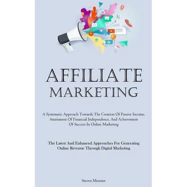 Affiliate Marketing: A Systematic Approach Towards The Creation Of Passive Income, Attainment Of Financial Independence, And Achievement Of Success In