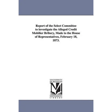 Report of the Select Committee to Investigate the Alleged Credit Mobilier Bribery, Made to the House of Representatives, February 18, 1873.