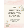 The Thriving Caregiver Planner: Staying Organized With Grace And Strength