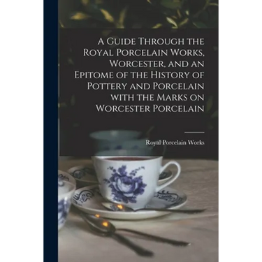 A Guide Through the Royal Porcelain Works, Worcester, and an Epitome of the History of Pottery and Porcelain With the Marks on Worcester Porcelain