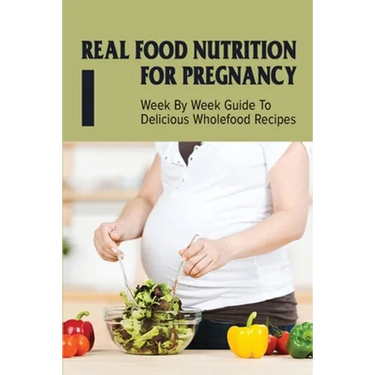 Real Food Nutrition For Pregnancy: Week By Week Guide To Delicious Wholefood Recipes: Have A Healthy Diet In Pregnancy