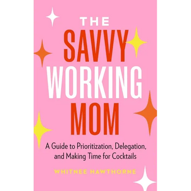 The Savvy Working Mom: A Guide to Prioritization, Delegation, and Making Time for Cocktails