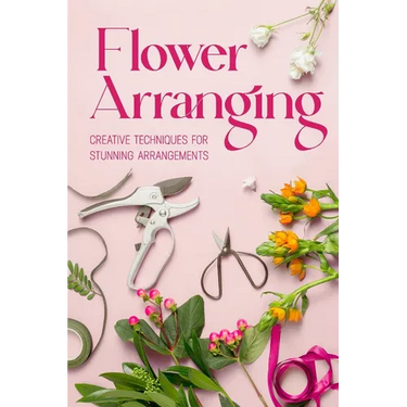 Flower Arranging: Creative Techniques for Stunning Arrangements: A Practical Guide to Arrange Flowers