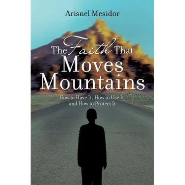 The Faith That Moves Mountains: How to Have It, How to Use It, and How to Protect It