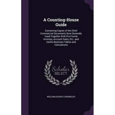 A Counting-House Guide: Containing Copies of the Chief Commercial Documents Now Generally Used Together With Pro Formâ Invoices, Account Sales