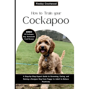 How to Train Your Cockapoo: A Step-by-Step Expert Guide to Grooming, Caring, and Raising a Designer Dog from Puppy to Adult to Behave Positively