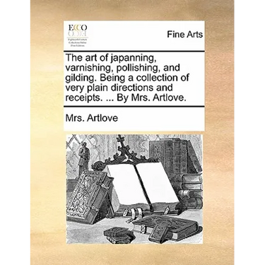 The Art of Japanning, Varnishing, Pollishing, and Gilding. Being a Collection of Very Plain Directions and Receipts. ... by Mrs. Artlove.