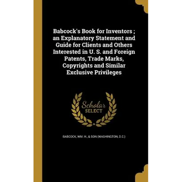 Babcock's Book for Inventors; an Explanatory Statement and Guide for Clients and Others Interested in U. S. and Foreign Patents, Trade Marks, Copyrigh