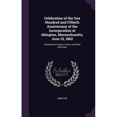 Celebration of the One Hundred and Fiftieth Anniversary of the Incorporation of Abington, Massachusetts, June 10, 1862: Including the Oration, Poem, a