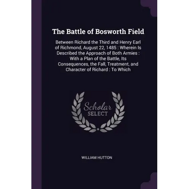 The Battle of Bosworth Field: Between Richard the Third and Henry Earl of Richmond, August 22, 1485: Wherein Is Described the Approach of Both Armie