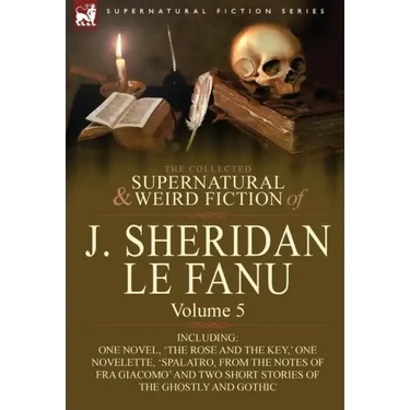 The Collected Supernatural and Weird Fiction of J. Sheridan Le Fanu: Volume 5-Including One Novel, 'The Rose and the Key, ' One Novelette, 'Spalatro,