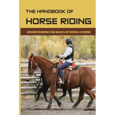 The Handbook Of Horse Riding: Understanding The Basics Of Riding A Horse: How To Ride A Horse Step By Step