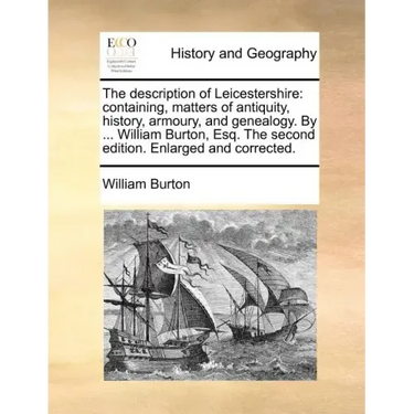 The Description of Leicestershire: Containing, Matters of Antiquity, History, Armoury, and Genealogy. by ... William Burton, Esq. the Second Edition.