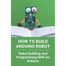 How To Build Arduino Robot: Robot Building And Programming With An Arduino: Building A Robot For Beginners