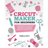 Cricut Maker for Beginners: A Comprehensive Guide For Beginners To Mastering Your Cricut Maker And Designing Amazing Project