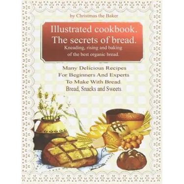 Illustrated Cookbook. The Secrets of Bread. Kneading, Rising and Baking of the Best Organic Bread.: Many Delicious Recipes For Beginners And Experts T