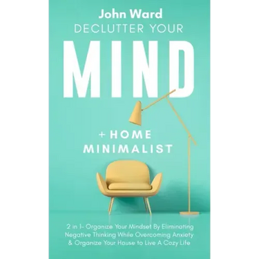 Declutter Your Mind + Home Minimalist: 2 in 1- Organize Your Mindset By Eliminating Negative Thinking While Overcoming Anxiety & Organize Your House t