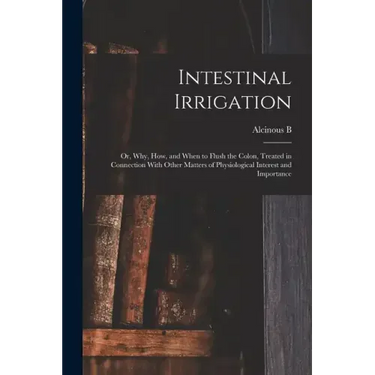 Intestinal Irrigation; or, Why, how, and When to Flush the Colon, Treated in Connection With Other Matters of Physiological Interest and Importance