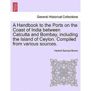 A Handbook to the Ports on the Coast of India Between Calcutta and Bombay, Including the Island of Ceylon. Compiled from Various Sources.