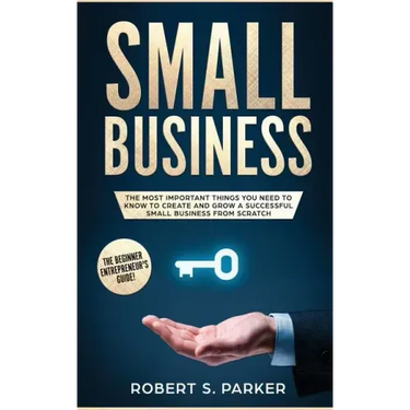 Small Business: The Most Important Things you Need to Know to Create and Grow a Successful Small Business from Scratch