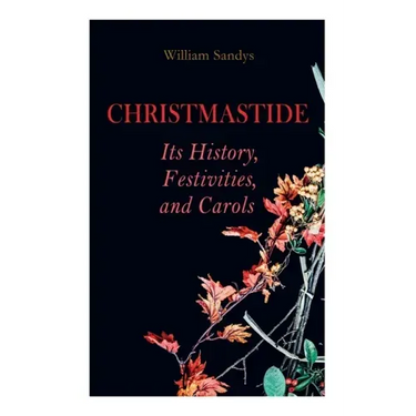 Christmastide - Its History, Festivities, and Carols: Holiday Celebrations in Britain from Old Ages to Modern Times