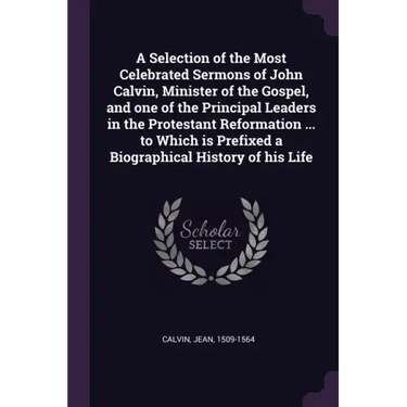 A Selection of the Most Celebrated Sermons of John Calvin, Minister of the Gospel, and one of the Principal Leaders in the Protestant Reformation ...
