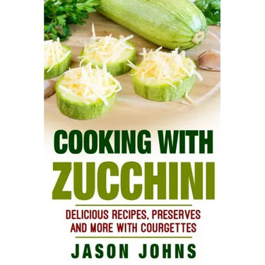 Cooking With Zucchini - Delicious Recipes, Preserves and More With Courgettes: How To Deal With A Glut Of Zucchini And Love It!