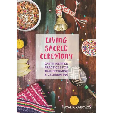 Living Sacred Ceremony: Earth Inspired Practices For Transforming & Celebrating