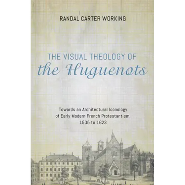 The Visual Theology of the Huguenots: Towards an Architectural Iconology of Early Modern French Protestantism, 1535 to 1623