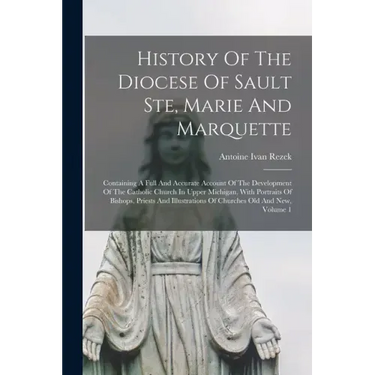 History Of The Diocese Of Sault Ste, Marie And Marquette; Containing A Full And Accurate Account Of The Development Of The Catholic Church In Upper Mi