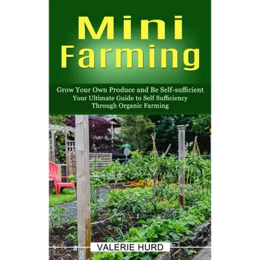 Mini Farming: Grow Your Own Produce and Be Self-sufficient (Your Ultimate Guide to Self Sufficiency Through Organic Farming)