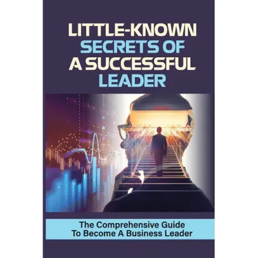 Little-Known Secrets Of A Successful Leader: The Comprehensive Guide To Become A Business Leader: How To Be An Effective Leader