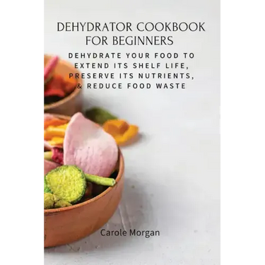 Dehydrator Cookbook for Beginners: Dehydrate Your Food To Extend Its Shelf Life, Preserve Its Nutrients, & Reduce Food Waste