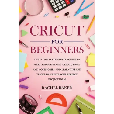 Cricut for Beginners: The Ultimate Step-by-Step Guide To Start and Mastering Cricut, Tools and Accessories and Learn Tips and Tricks to Crea