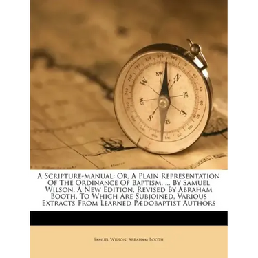 A Scripture-Manual: Or, a Plain Representation of the Ordinance of Baptism. ... by Samuel Wilson. a New Edition, Revised by Abraham Booth.